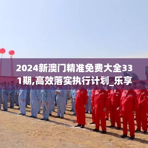 2024新澳門(mén)精準(zhǔn)免費(fèi)大全331期,高效落實(shí)執(zhí)行計(jì)劃_樂(lè)享版DAC6.57