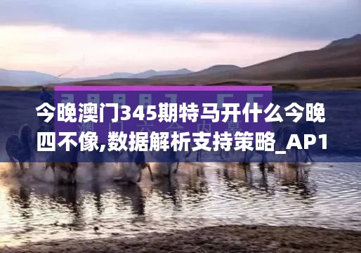 今晚澳門345期特馬開(kāi)什么今晚四不像,數(shù)據(jù)解析支持策略_AP110.632
