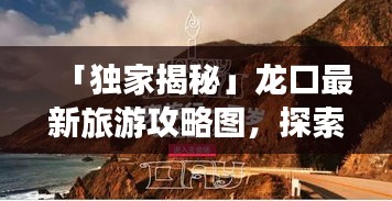 「獨(dú)家揭秘」龍口最新旅游攻略圖，探索魅力無(wú)窮的龍口之旅一日游