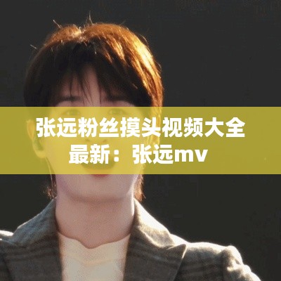 張遠(yuǎn)粉絲摸頭視頻大全最新：張遠(yuǎn)mv 