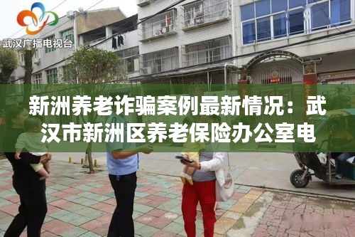 新洲養(yǎng)老詐騙案例最新情況：武漢市新洲區(qū)養(yǎng)老保險辦公室電話 