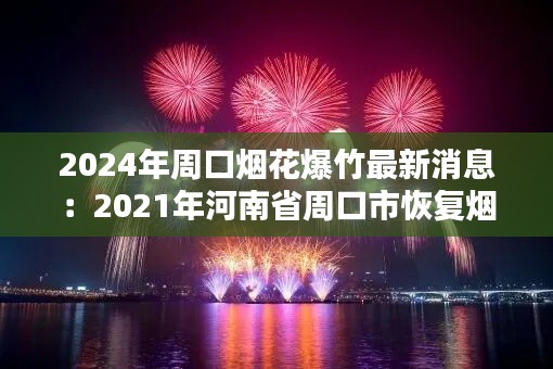 2024年周口煙花爆竹最新消息：2021年河南省周口市恢復(fù)煙花爆竹 
