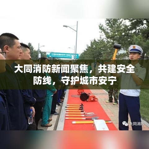 大同消防新聞聚焦，共建安全防線，守護城市安寧