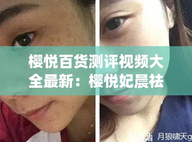 櫻悅百貨測評視頻大全最新：櫻悅妃晨祛斑效果怎么樣 