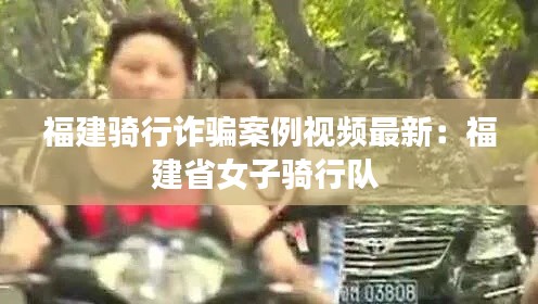 福建騎行詐騙案例視頻最新：福建省女子騎行隊(duì) 