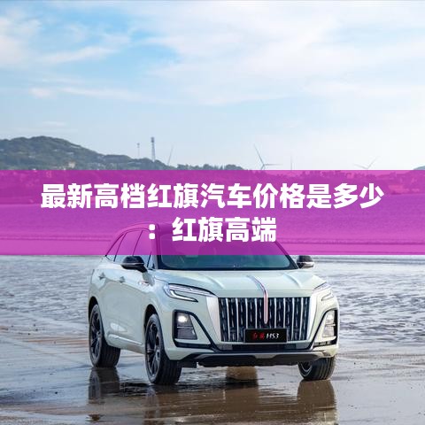 最新高檔紅旗汽車價格是多少：紅旗高端 