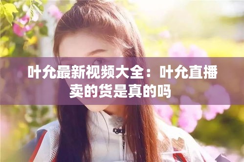 葉允最新視頻大全：葉允直播賣的貨是真的嗎 