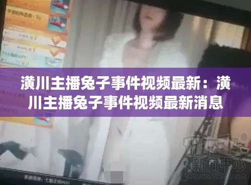 潢川主播兔子事件視頻最新：潢川主播兔子事件視頻最新消息 