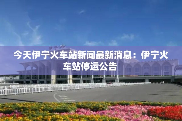 今天伊寧火車(chē)站新聞最新消息：伊寧火車(chē)站停運(yùn)公告 