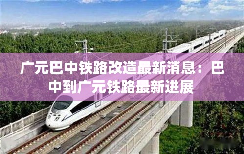 廣元巴中鐵路改造最新消息：巴中到廣元鐵路最新進(jìn)展 
