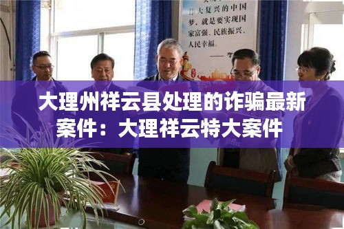 大理州祥云縣處理的詐騙最新案件：大理祥云特大案件 