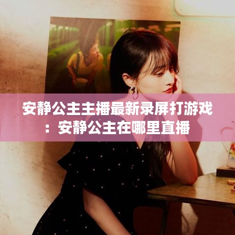 安靜公主主播最新錄屏打游戲：安靜公主在哪里直播 