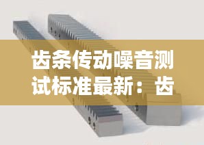 齒條傳動噪音測試標(biāo)準最新：齒條傳動精度和什么有關(guān)系 