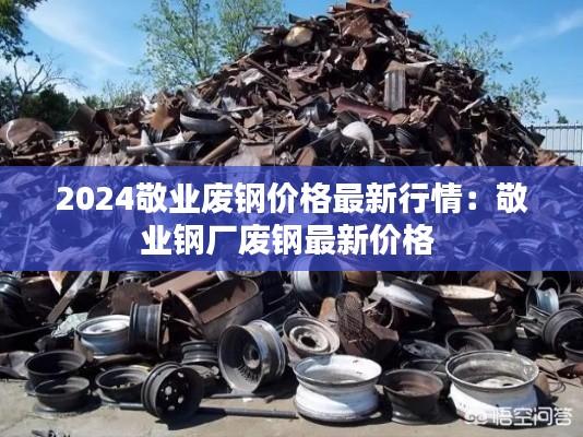 2024敬業(yè)廢鋼價格最新行情：敬業(yè)鋼廠廢鋼最新價格 