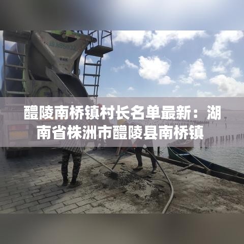 醴陵南橋鎮(zhèn)村長名單最新：湖南省株洲市醴陵縣南橋鎮(zhèn) 
