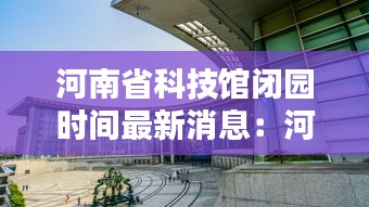 河南省科技館閉園時間最新消息：河南省科技館什么時候開放 