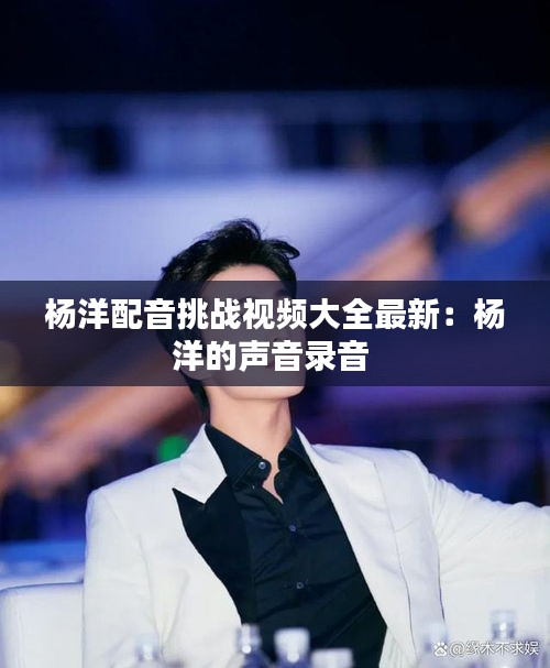楊洋配音挑戰(zhàn)視頻大全最新：楊洋的聲音錄音 