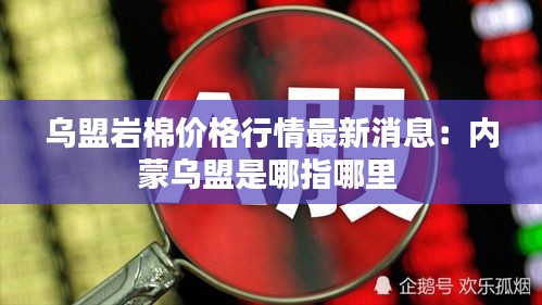 烏盟巖棉價(jià)格行情最新消息：內(nèi)蒙烏盟是哪指哪里 