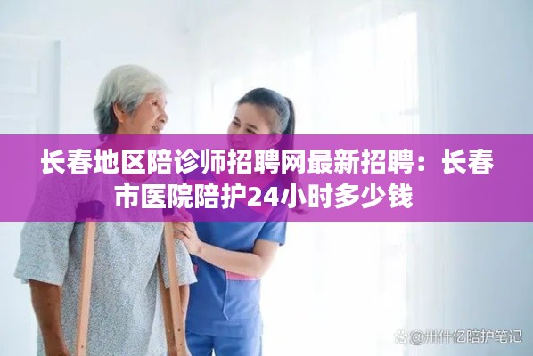 長春地區(qū)陪診師招聘網(wǎng)最新招聘：長春市醫(yī)院陪護24小時多少錢 