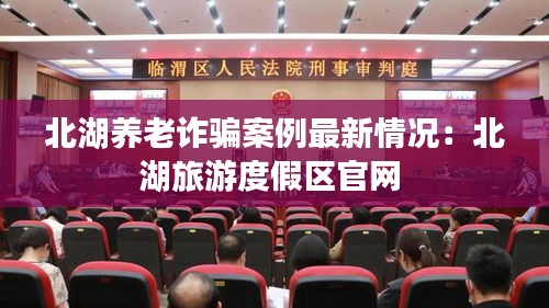 北湖養(yǎng)老詐騙案例最新情況：北湖旅游度假區(qū)官網(wǎng) 