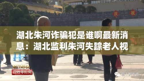 湖北朱河詐騙犯是誰啊最新消息：湖北監(jiān)利朱河失蹤老人視頻 