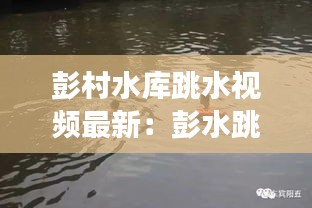 彭村水庫跳水視頻最新：彭水跳河事件 
