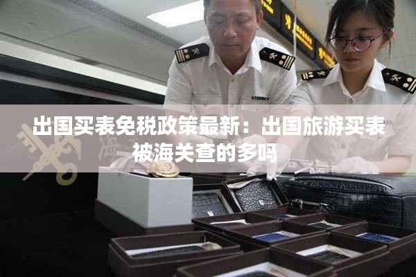 出國買表免稅政策最新：出國旅游買表被海關(guān)查的多嗎 