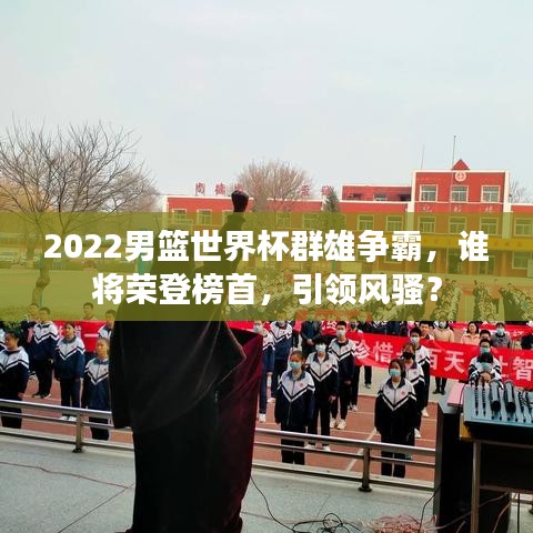2022男籃世界杯群雄爭(zhēng)霸，誰(shuí)將榮登榜首，引領(lǐng)風(fēng)騷？