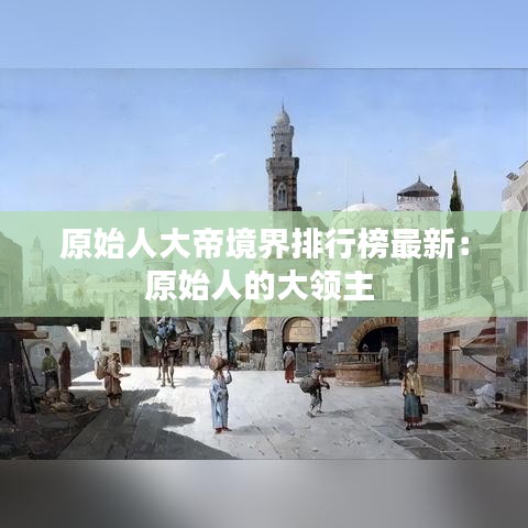 原始人大帝境界排行榜最新：原始人的大領(lǐng)主 