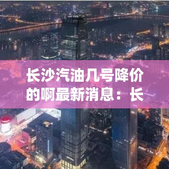 長(zhǎng)沙汽油幾號(hào)降價(jià)的啊最新消息：長(zhǎng)沙汽油價(jià)格92號(hào)最新 