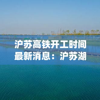 滬蘇高鐵開工時(shí)間最新消息：滬蘇湖高鐵最新動(dòng)態(tài) 