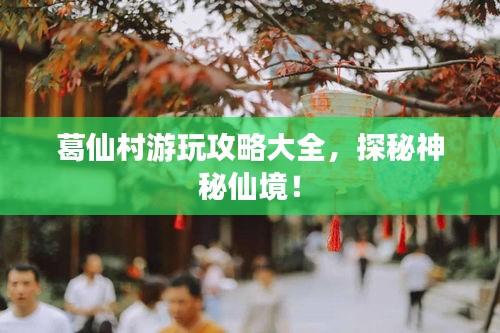 葛仙村游玩攻略大全，探秘神秘仙境！
