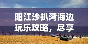 陽(yáng)江沙扒灣海邊玩樂(lè)攻略，盡享海濱樂(lè)趣全攻略