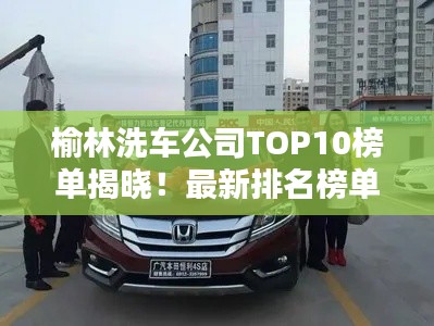 榆林洗車公司TOP10榜單揭曉！最新排名榜單一網(wǎng)打盡