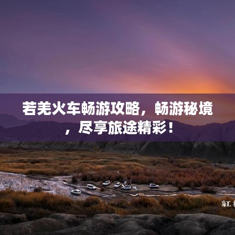 若羌火車(chē)暢游攻略，暢游秘境，盡享旅途精彩！