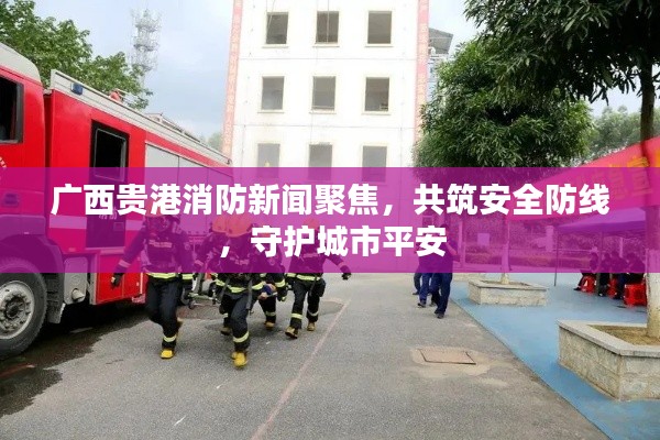 廣西貴港消防新聞聚焦，共筑安全防線，守護(hù)城市平安