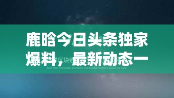鹿晗今日頭條獨家爆料，最新動態(tài)一網(wǎng)打盡