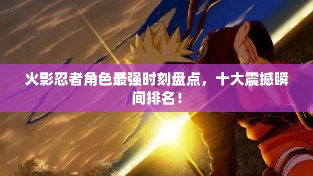 火影忍者角色最強(qiáng)時(shí)刻盤點(diǎn)，十大震撼瞬間排名！