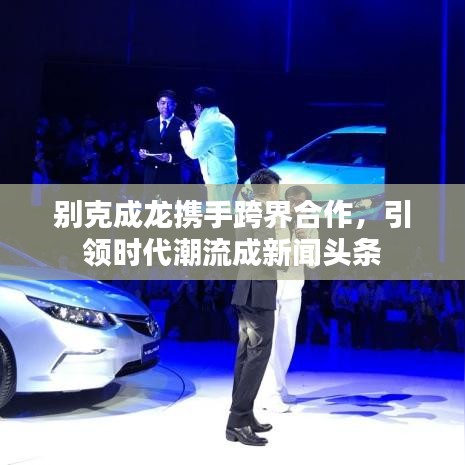 別克成龍攜手跨界合作，引領(lǐng)時(shí)代潮流成新聞?lì)^條