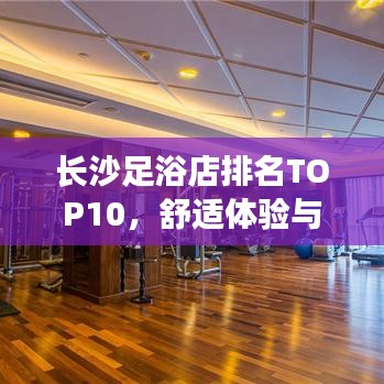 長(zhǎng)沙足浴店排名TOP10，舒適體驗(yàn)與服務(wù)并重，你值得擁有！