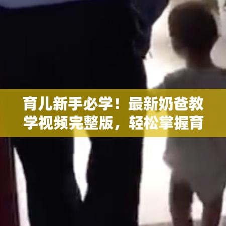 育兒新手必學(xué)！最新奶爸教學(xué)視頻完整版，輕松掌握育兒技巧
