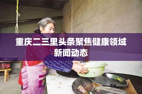 重慶二三里頭條聚焦健康領(lǐng)域新聞動(dòng)態(tài)