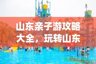山東親子游攻略大全，玩轉(zhuǎn)山東，盡享家庭歡樂之旅！