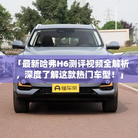 「最新哈弗H6測評視頻全解析，深度了解這款熱門車型！」