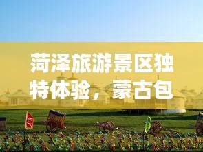 菏澤旅游景區(qū)獨(dú)特體驗(yàn)，蒙古包全攻略