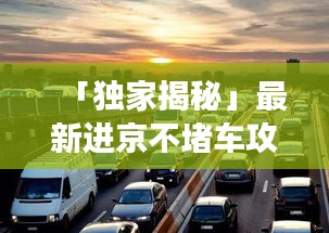 「獨(dú)家揭秘」最新進(jìn)京不堵車攻略，讓你輕松暢游無阻！