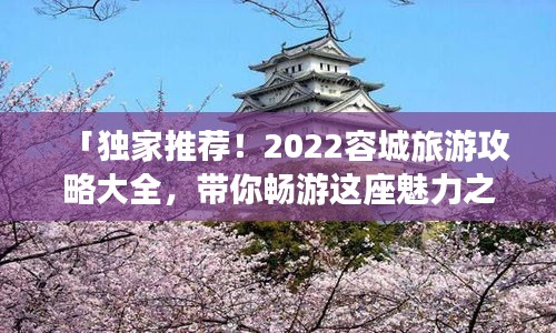 「獨家推薦！2022容城旅游攻略大全，帶你暢游這座魅力之城！」
