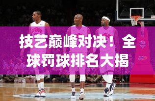 技藝巔峰對決！全球罰球排名大揭秘，榮耀之巔誰與爭鋒？