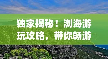 獨(dú)家揭秘！瀏海游玩攻略，帶你暢游美景勝地！