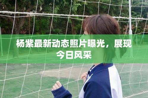 楊紫最新動態(tài)照片曝光，展現(xiàn)今日風(fēng)采